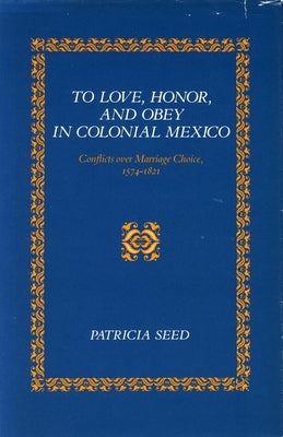 To Love, Honor, and Obey in Colonial Mexico: Conflicts Over Marriage Choice, 1574-1821 by Seed, Patricia