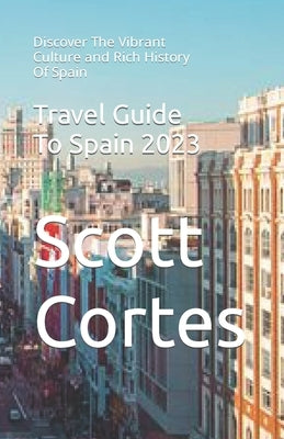 Travel Guide To Spain 2023: Discover The Vibrant Culture and Rich History Of Spain by Cortes, Scott