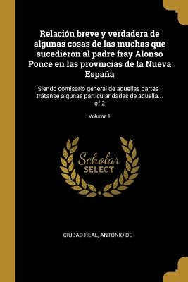 Relación breve y verdadera de algunas cosas de las muchas que sucedieron al padre fray Alonso Ponce en las provincias de la Nueva España: Siendo comis by Ciudad Real, Antonio de