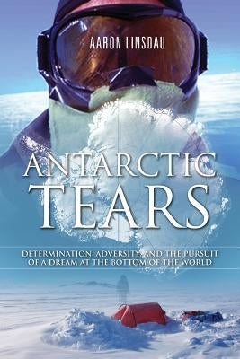 Antarctic Tears: Determination, Adversity, and the Pursuit of a Dream at the Bottom of the World by Linsdau, Aaron