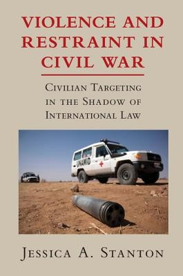 Violence and Restraint in Civil War: Civilian Targeting in the Shadow of International Law by Stanton, Jessica A.