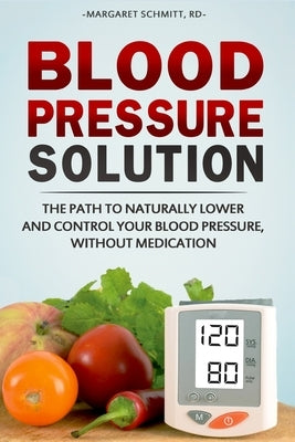 Blood Pressure Solution: The Path to Naturally Lower and Control your Blood Pressure, Without Medication by Schmitt, Margaret