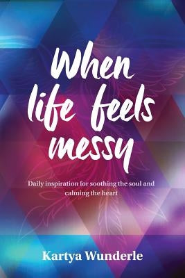 When Life Feels Messy: Daily Inspiration for Soothing the Soul and Calming the Heart by Wunderle, Kartya