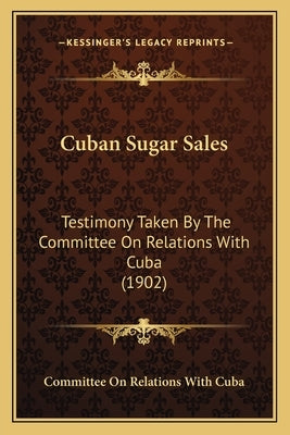 Cuban Sugar Sales: Testimony Taken by the Committee on Relations with Cuba (1902) by Committee on Relations with Cuba