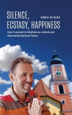 Silence, Ecstasy, Happiness: How I Learned to Meditate as a Monk and Discovered Spiritual Tantra by Heining, Armin