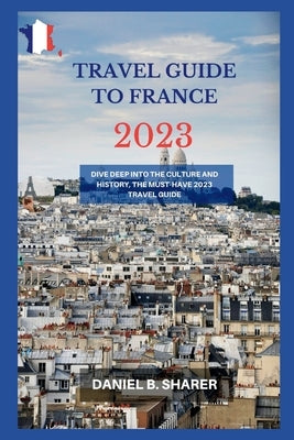travel guide to france 2023: Dive Deep into the Culture and History, the Must-Have 2023 Travel Guide by B. Sharer, Daniel