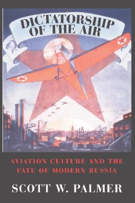 Dictatorship of the Air: Aviation Culture and the Fate of Modern Russia by Palmer, Scott W.