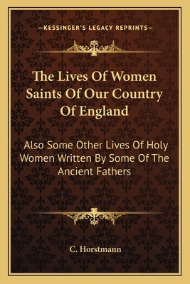 The Lives of Women Saints of Our Country of England: Also Some Other Lives of Holy Women Written by Some of the Ancient Fathers by Horstmann, C.