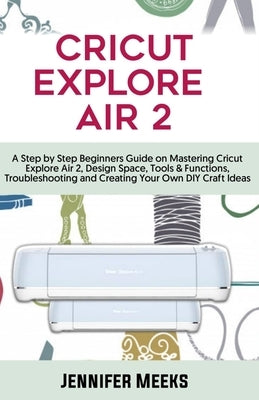 Cricut Explore Air 2: A Step by Step Beginners Guide on Mastering Cricut Explore Air 2, Design Space, Tools & Functions, Troubleshooting and by Meeks, Jennifer