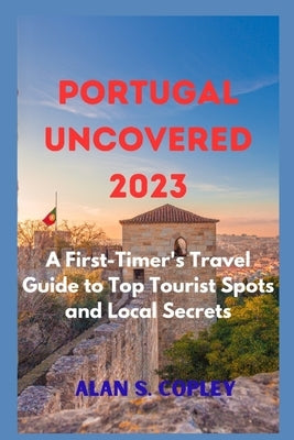 Portugal Uncovered 2023: A First-Timer's Travel Guide to Top Tourist Spots and Local Secrets by S. Copley, Alan