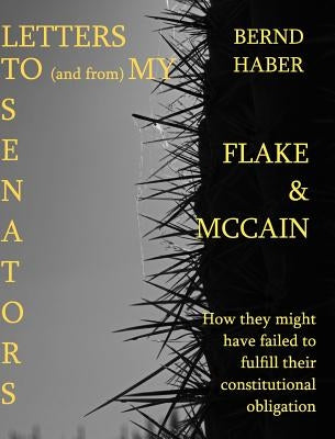 Letters To and From My Senators FLAKE and MCCAIN 2nd Edition: How they might have failed to fulfill their constitutional obligation by Haber, Bernd
