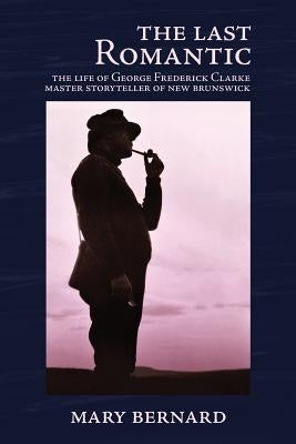 The Last Romantic: The Life of George Frederick Clarke, Master Storyteller of New Brunswick by Bernard, Mary