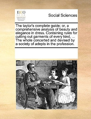 The Taylor's Complete Guide; Or, a Comprehensive Analysis of Beauty and Elegance in Dress. Containing Rules for Cutting Out Garments of Every Kind, .. by Multiple Contributors