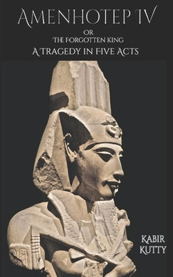 Amenhotep IV or The Forgotten King: A Tragedy in Five Acts by Kutty, Kabir
