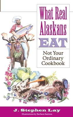 What Real Alaskans Eat: Not Your Ordinary Cookbook by Lay, J. Stephen