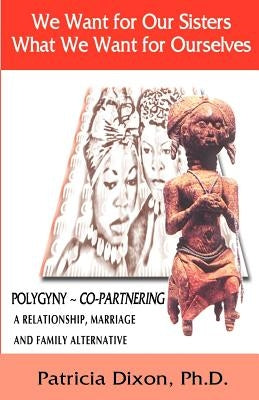 We Want for Our Sisters What We Want for Ourselves: Polygyny: A Relationship, Marriage and Family Alternative by Dixon, Patricia