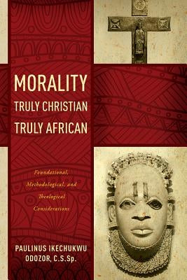 Morality Truly Christian, Truly African: Foundational, Methodological, and Theological Considerations by Odozor, Paulinus Ikechukwu