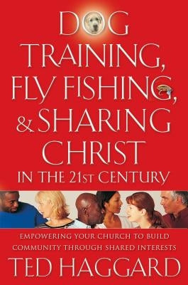 Dog Training, Fly Fishing, & Sharing Christ in the 21st Century: Empowering Your Church to Build Community Through Shared Interests by Haggard, Ted