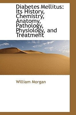 Diabetes Mellitus: Its History, Chemistry, Anatomy, Pathology, Physiology, and Treatment by Morgan, William