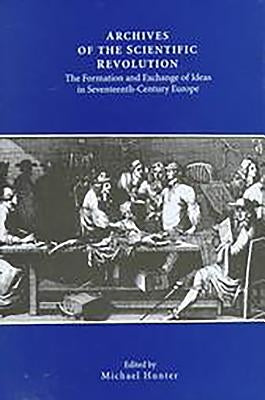 Archives of the Scientific Revolution: The Formation and Exchange of Ideas in Seventeenth-Century Europe by Hunter, Michael