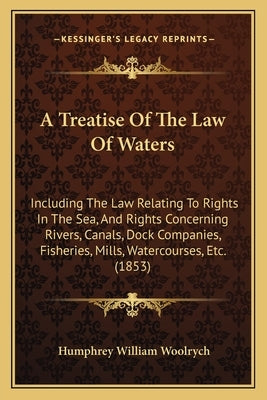 A Treatise of the Law of Waters: Including the Law Relating to Rights in the Sea, and Rights Concerning Rivers, Canals, Dock Companies, Fisheries, Mil by Woolrych, Humphrey William