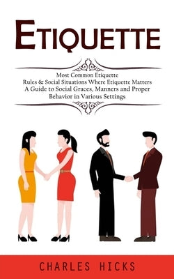 Etiquette: Most Common Etiquette Rules & Social Situations Where Etiquette Matters (A Guide to Social Graces, Manners and Proper by Hicks, Charles