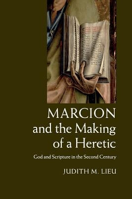 Marcion and the Making of a Heretic: God and Scripture in the Second Century by Lieu, Judith M.
