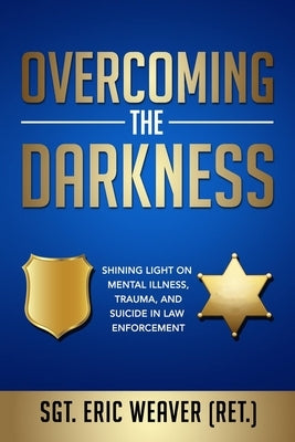 Overcoming the Darkness: Shining Light on Mental Illness, Trauma, and Suicide in Law Enforcement by Weaver, Eric