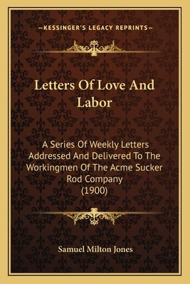 Letters Of Love And Labor: A Series Of Weekly Letters Addressed And Delivered To The Workingmen Of The Acme Sucker Rod Company (1900) by Jones, Samuel Milton
