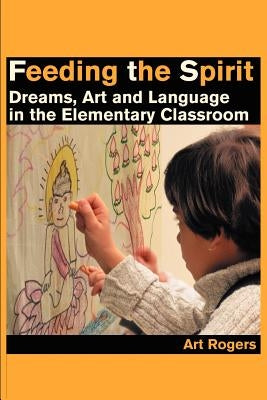 Feeding the Spirit: Dreams, Art and Language in the Elementary Classroom by Rogers, Art