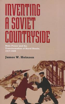 Inventing a Soviet Countryside: State Power and the Transformation of Rural Russia, 1917-1929 by Heinzen, James W.