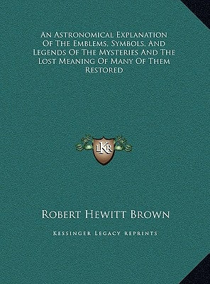 An Astronomical Explanation Of The Emblems, Symbols, And Legends Of The Mysteries And The Lost Meaning Of Many Of Them Restored by Brown, Robert Hewitt