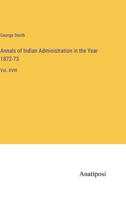 Annals of Indian Administration in the Year 1872-73: Vol. XVIII by Smith, George