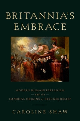 Britannia's Embrace: Modern Humanitarianism and the Imperial Origins of Refugee Relief by Shaw, Caroline