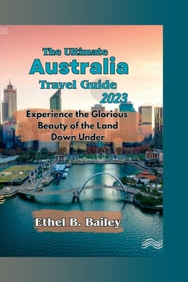 The Ultimate Australia Travel Guide 2023: Experience the Glorious Beauty of the Land Down Under by Bailey, Ethel B.