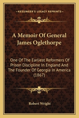 A Memoir of General James Oglethorpe: One of the Earliest Reformers of Prison Discipline in England and the Founder of Georgia in America (1867) by Wright, Robert