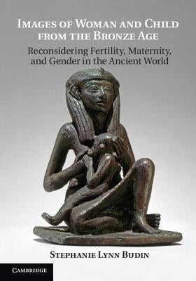 Images of Woman and Child from the Bronze Age: Reconsidering Fertility, Maternity, and Gender in the Ancient World by Budin, Stephanie Lynn