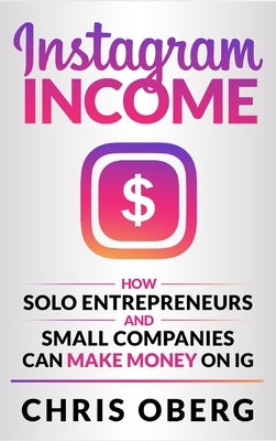 Instagram Income: How Solo Entrepreneurs and Small Companies can Make Money on IG by Oberg, Chris