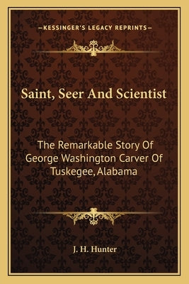 Saint, Seer And Scientist: The Remarkable Story Of George Washington Carver Of Tuskegee, Alabama by Hunter, J. H.