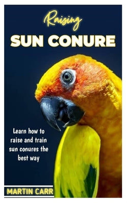 Raising Sun Conure: Learn how to raise and train sun Conure the best way by Carr, Martin