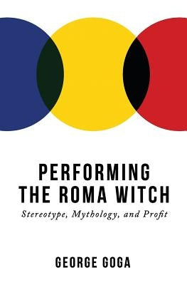 Performing the Roma Witch: Stereotype, Mythology, and Profit by Goga, George