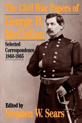 The Civil War Papers of George B. McClellan: Selected Correspondence, 1860-1865 by Sears, Stephen W.