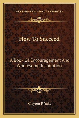 How to Succeed: A Book of Encouragement and Wholesome Inspiration by Yake, Clayton F.