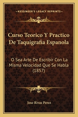 Curso Teorico Y Practico De Taquigrafia Espanola: O Sea Arte De Escribir Con La Misma Velocidad Que Se Habla (1857) by Perez, Jose Rivas