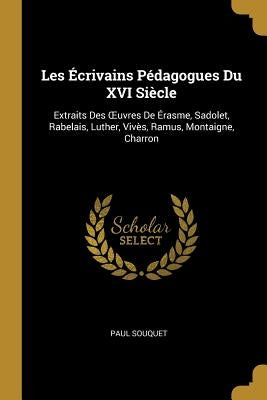 Les Écrivains Pédagogues Du XVI Siècle: Extraits Des OEuvres De Érasme, Sadolet, Rabelais, Luther, Vivès, Ramus, Montaigne, Charron by Souquet, Paul