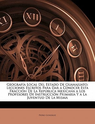 Geografía Local Del Estado De Guanajuato: Lecciones Escritos Para Dar a Conocer Esta Fracción De La República Mexicana a Los Profesores De Instrucción by Gonzalez, Pedro