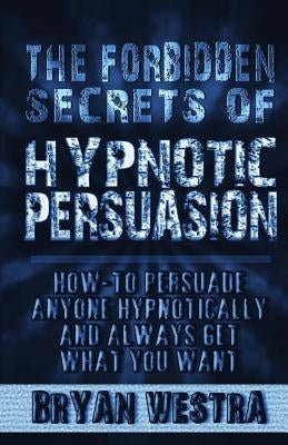 The Forbidden Secrets of Hypnotic Persuasion: How-To Persuade Anyone Hypnotically And Always Get What You Want by Westra, Bryan