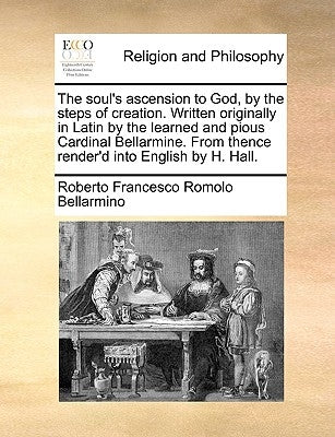 The Soul's Ascension to God, by the Steps of Creation. Written Originally in Latin by the Learned and Pious Cardinal Bellarmine. from Thence Render'd by Bellarmino, Roberto Francesco Romolo