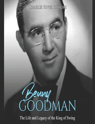 Benny Goodman: The Life and Legacy of the King of Swing by Charles River Editors