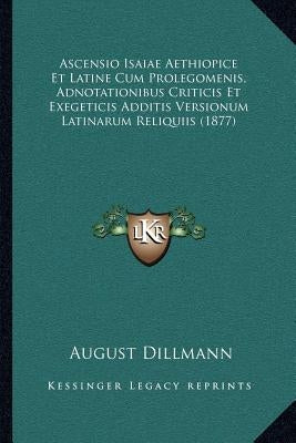 Ascensio Isaiae Aethiopice Et Latine Cum Prolegomenis, Adnotationibus Criticis Et Exegeticis Additis Versionum Latinarum Reliquiis (1877) by Dillmann, August